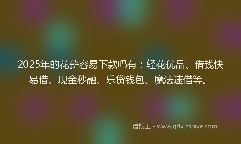 2025年的花薪容易下款吗有：轻花优品、借钱快易借、现金秒融、乐贷钱包、魔法速借等。