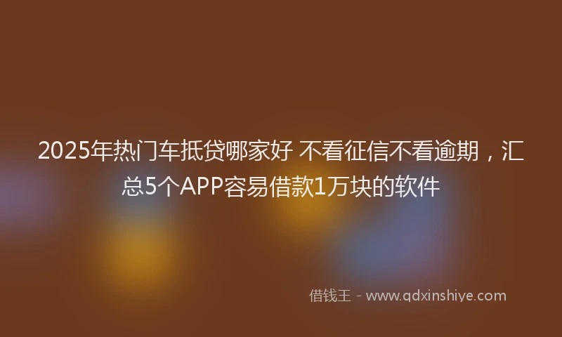 2025年热门车抵贷哪家好 不看征信不看逾期，汇总5个APP容易借款1万块的软件