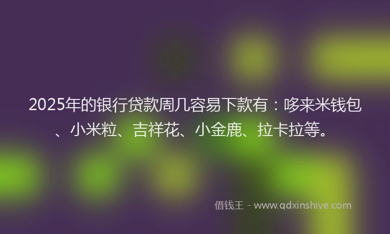 2025年的银行贷款周几容易下款有：哆来米钱包、小米粒、吉祥花、小金鹿、拉卡拉等。