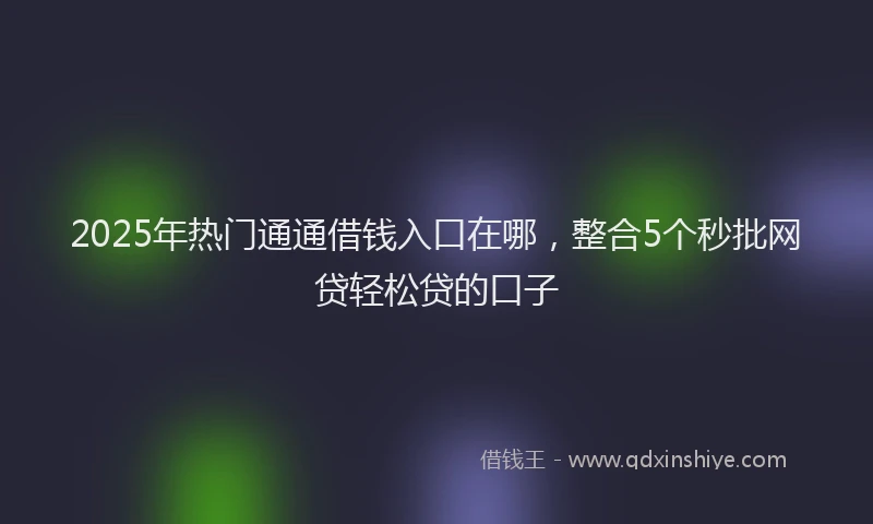 2025年热门通通借钱入口在哪，整合5个秒批网贷轻松贷的口子