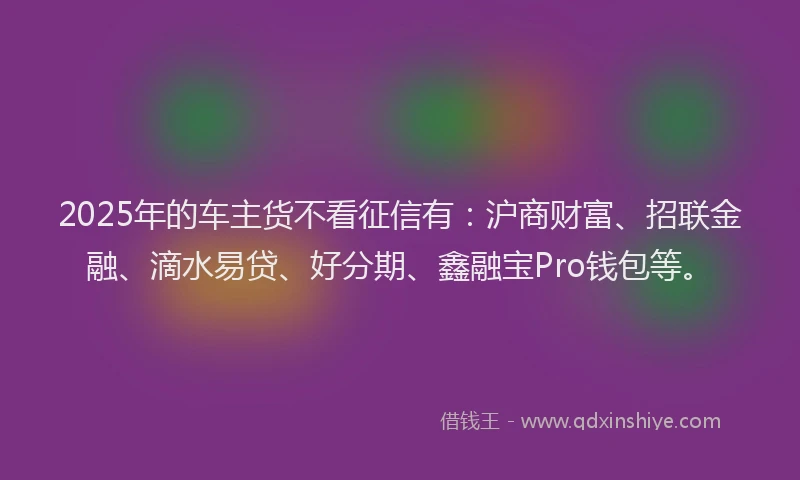 2025年的车主货不看征信有：沪商财富、招联金融、滴水易贷、好分期、鑫融宝Pro钱包等。