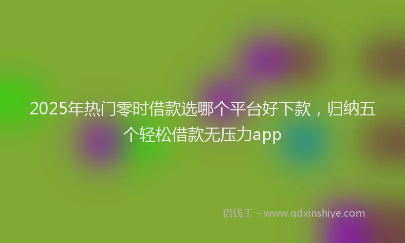 2025年热门零时借款选哪个平台好下款，归纳五个轻松借款无压力app