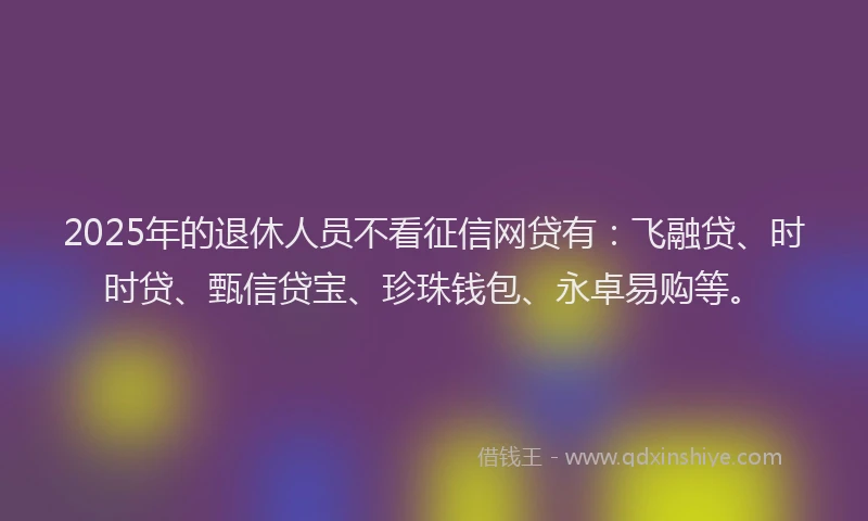 2025年的退休人员不看征信网贷有：飞融贷、时时贷、甄信贷宝、珍珠钱包、永卓易购等。