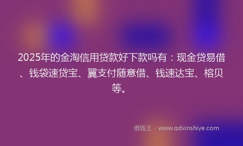 2025年的金淘信用贷款好下款吗有：现金贷易借、钱袋速贷宝、翼支付随意借、钱速达宝、榕贝等。
