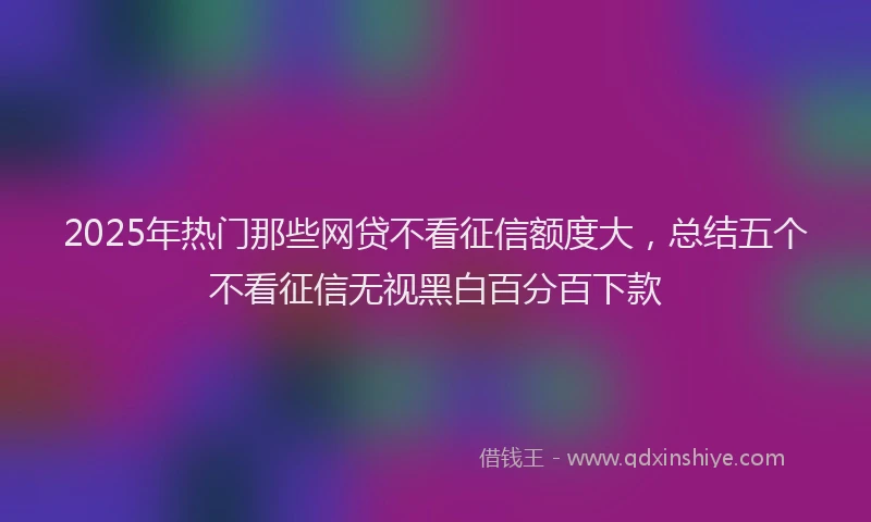 2025年热门那些网贷不看征信额度大，总结五个不看征信无视黑白百分百下款