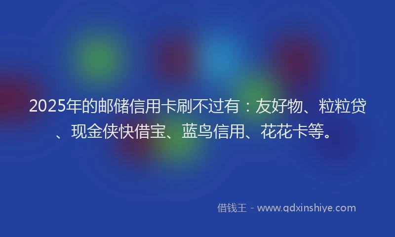 2025年的邮储信用卡刷不过有:友好物、粒粒贷、现金侠快借宝、蓝鸟信用、花花卡等。