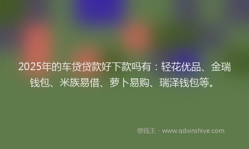 2025年的车贷贷款好下款吗有:轻花优品、金瑞钱包、米族易借、萝卜易购、瑞泽钱包等。