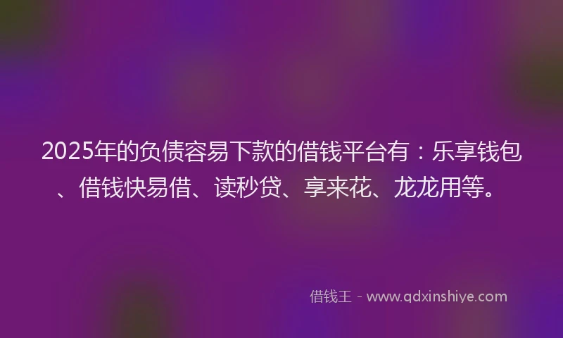 2025年的负债容易下款的借钱平台有：乐享钱包、借钱快易借、读秒贷、享来花、龙龙用等。