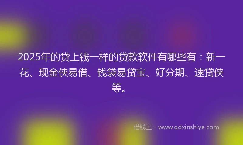 2025年的贷上钱一样的贷款软件有哪些有:新一花、现金侠易借、钱袋易贷宝、好分期、速贷侠等。