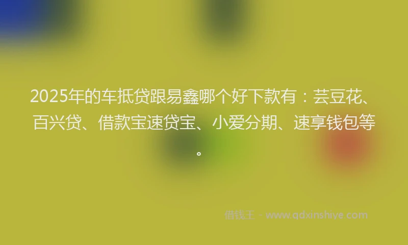 2025年的车抵贷跟易鑫哪个好下款有:芸豆花、百兴贷、借款宝速贷宝、小爱分期、速享钱包等。