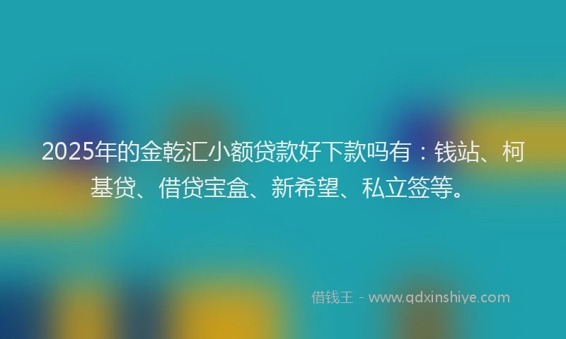 2025年的金乾汇小额贷款好下款吗有：钱站、柯基贷、借贷宝盒、新希望、私立签等。