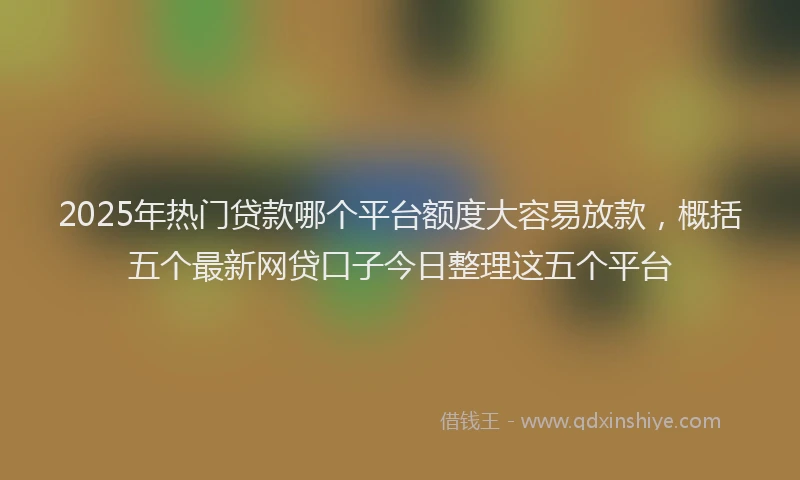 2025年热门贷款哪个平台额度大容易放款,概括五个最新网贷口子今日整理这五个平台