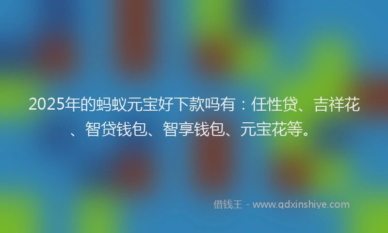 2025年的蚂蚁元宝好下款吗有：任性贷、吉祥花、智贷钱包、智享钱包、元宝花等。