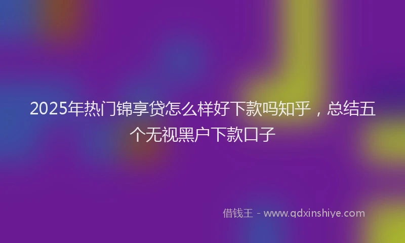 2025年热门锦享贷怎么样好下款吗知乎，总结五个无视黑户下款口子