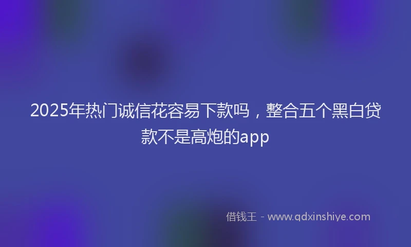 2025年热门诚信花容易下款吗，整合五个黑白贷款不是高炮的app