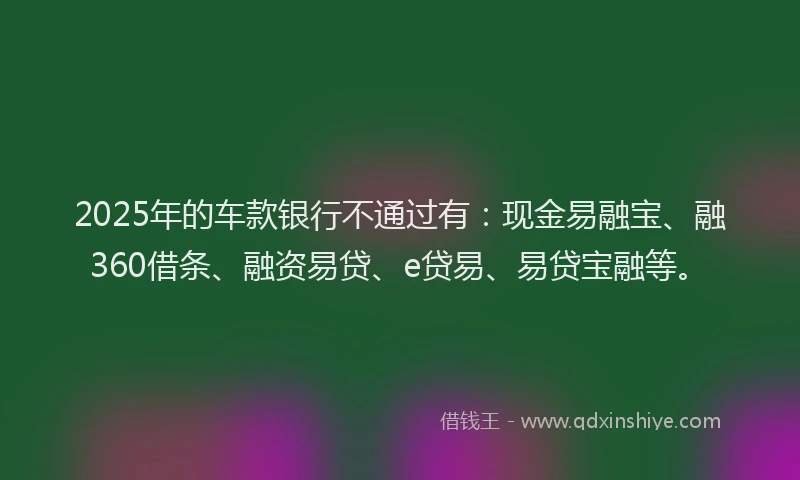 2025年的车款银行不通过有:现金易融宝、融360借条、融资易贷、e贷易、易贷宝融等。