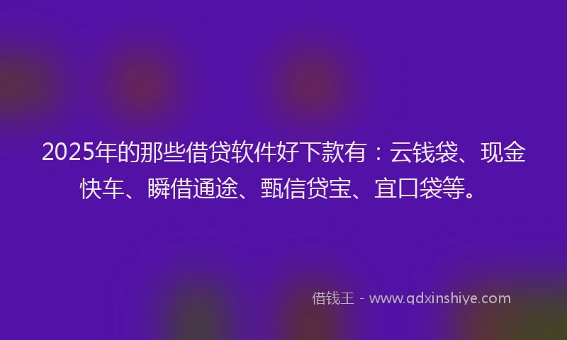 2025年的那些借贷软件好下款有：云钱袋、现金快车、瞬借通途、甄信贷宝、宜口袋等。