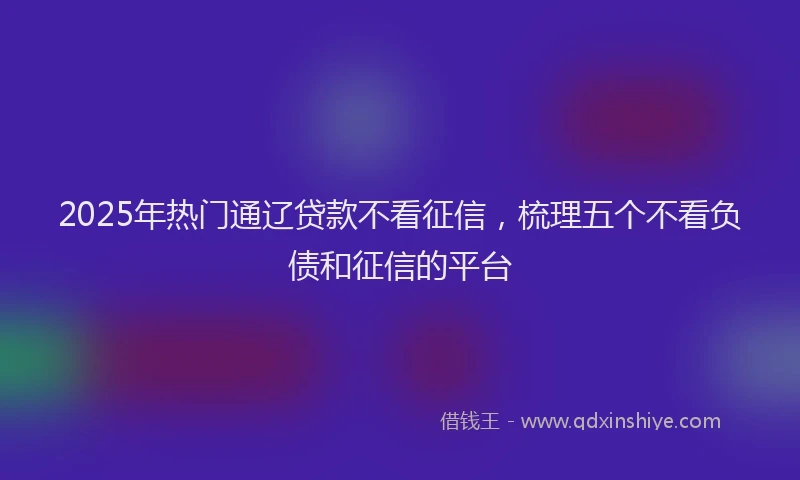 2025年热门通辽贷款不看征信,梳理五个不看负债和征信的平台