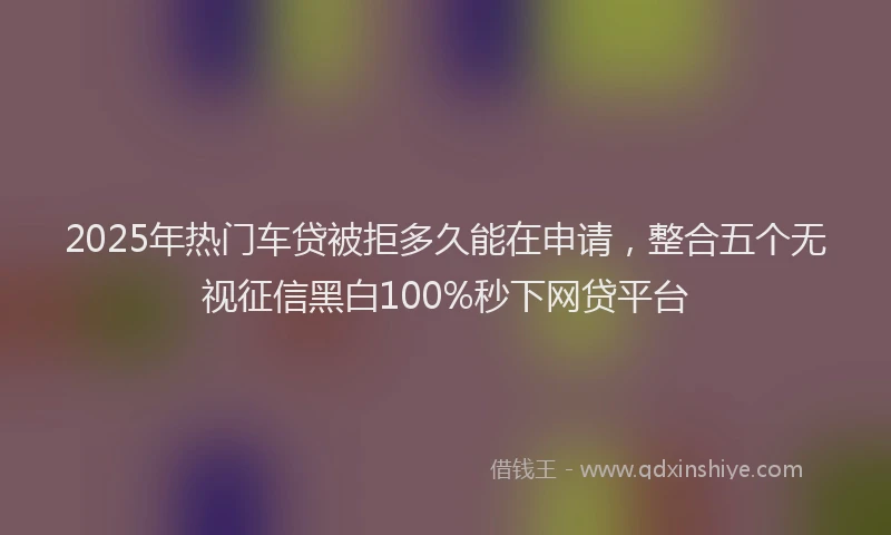 2025年热门车贷被拒多久能在申请,整合五个无视征信黑白100%秒下网贷平台