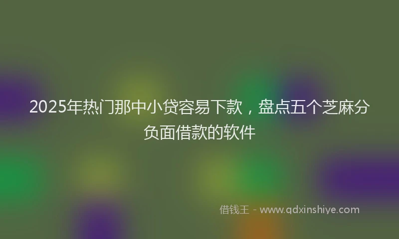 2025年热门那中小贷容易下款，盘点五个芝麻分负面借款的软件