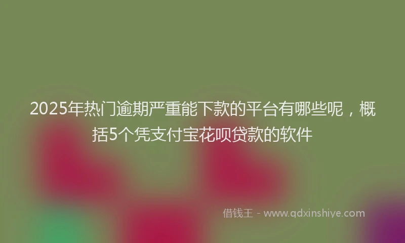 2025年热门逾期严重能下款的平台有哪些呢，概括5个凭支付宝花呗贷款的软件
