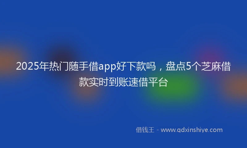 2025年热门随手借app好下款吗，盘点5个芝麻借款实时到账速借平台