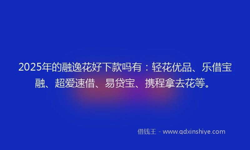2025年的融逸花好下款吗有：轻花优品、乐借宝融、超爱速借、易贷宝、携程拿去花等。
