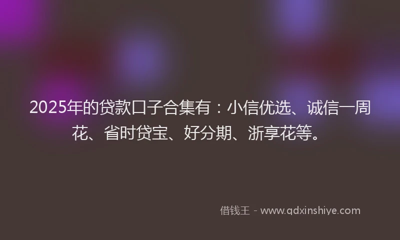 2025年的贷款口子合集有:小信优选、诚信一周花、省时贷宝、好分期、浙享花等。