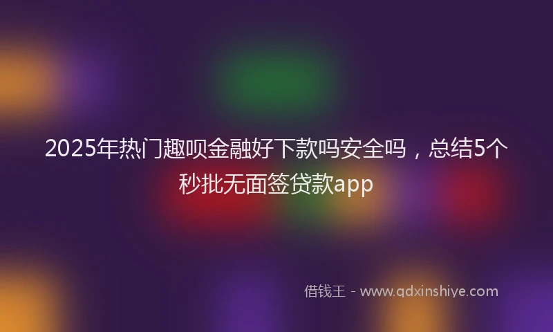 2025年热门趣呗金融好下款吗安全吗,总结5个秒批无面签贷款app