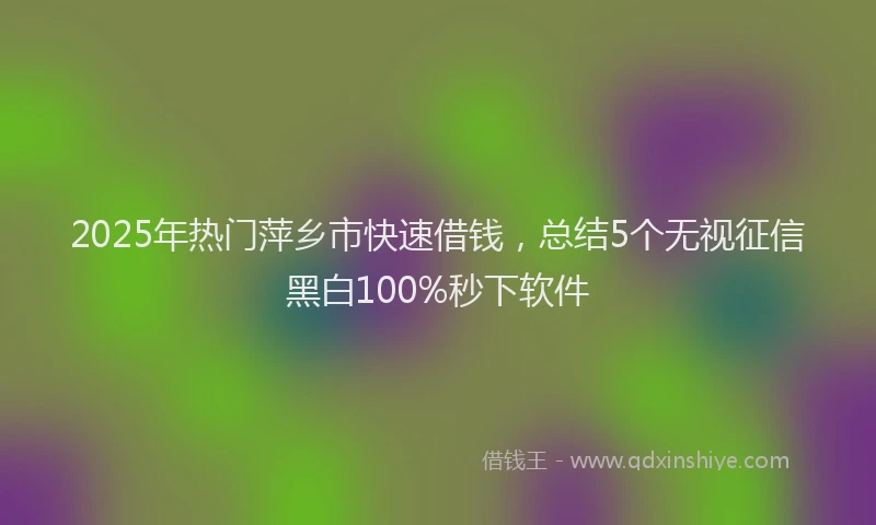 2025年热门萍乡市快速借钱，总结5个无视征信黑白100%秒下软件