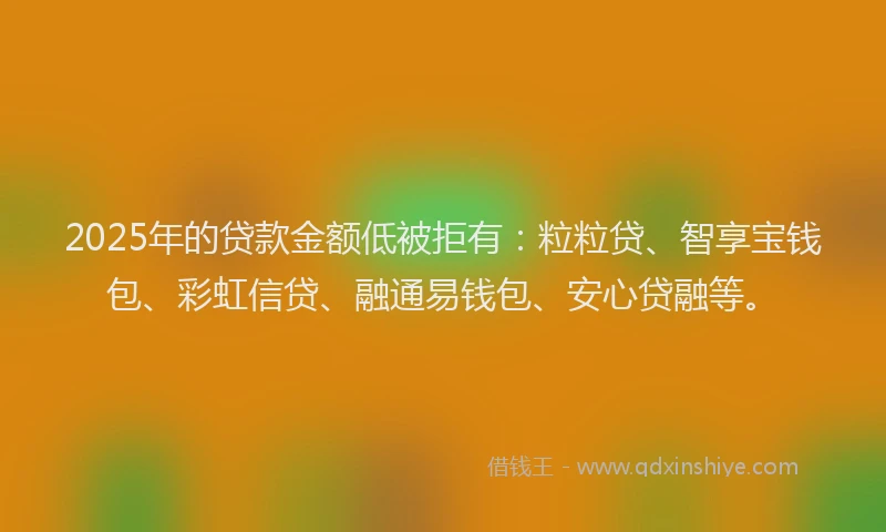 2025年的贷款金额低被拒有:粒粒贷、智享宝钱包、彩虹信贷、融通易钱包、安心贷融等。
