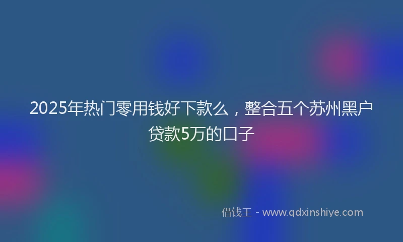 2025年热门零用钱好下款么，整合五个苏州黑户贷款5万的口子