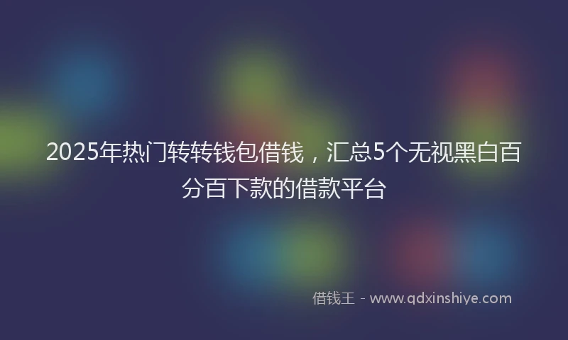 2025年热门转转钱包借钱，汇总5个无视黑白百分百下款的借款平台