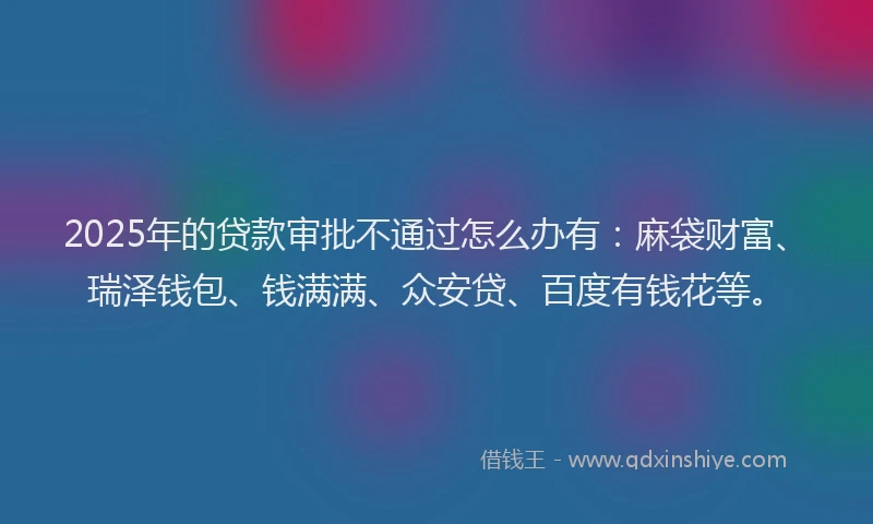 2025年的贷款审批不通过怎么办有:麻袋财富、瑞泽钱包、钱满满、众安贷、百度有钱花等。