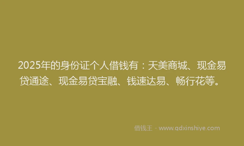 2025年的身份证个人借钱有:天美商城、现金易贷通途、现金易贷宝融、钱速达易、畅行花等。