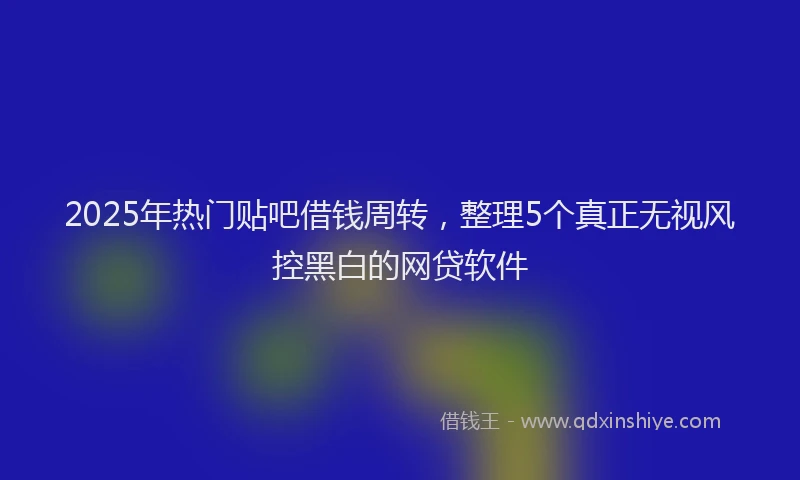 2025年热门贴吧借钱周转，整理5个真正无视风控黑白的网贷软件