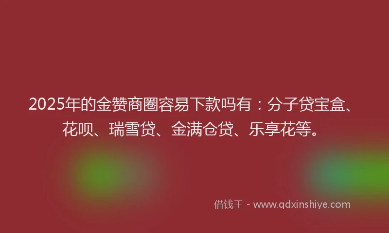 2025年的金赞商圈容易下款吗有:分子贷宝盒、花呗、瑞雪贷、金满仓贷、乐享花等。