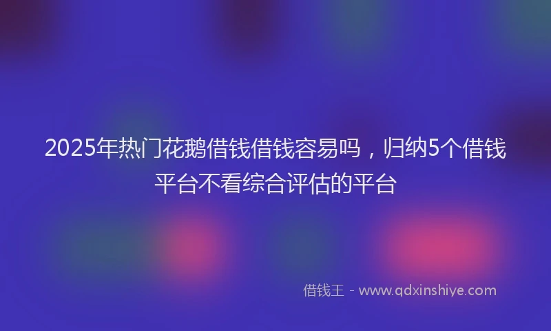 2025年热门花鹅借钱借钱容易吗，归纳5个借钱平台不看综合评估的平台
