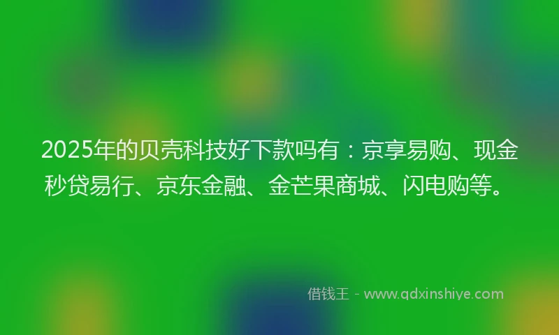 2025年的贝壳科技好下款吗有：京享易购、现金秒贷易行、京东金融、金芒果商城、闪电购等。