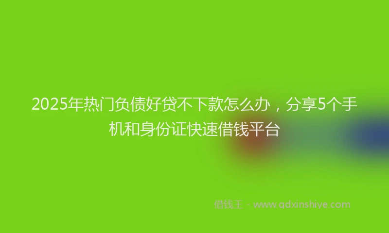 2025年热门负债好贷不下款怎么办，分享5个手机和身份证快速借钱平台