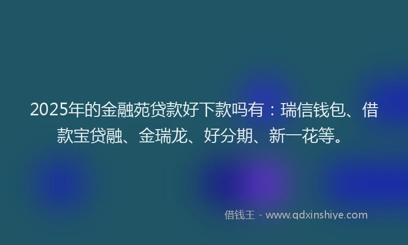 2025年的金融苑贷款好下款吗有：瑞信钱包、借款宝贷融、金瑞龙、好分期、新一花等。