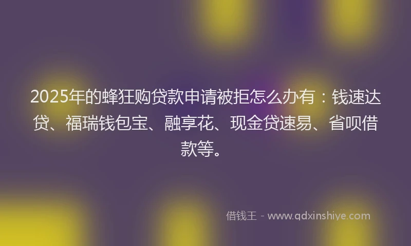 2025年的蜂狂购贷款申请被拒怎么办有：钱速达贷、福瑞钱包宝、融享花、现金贷速易、省呗借款等。