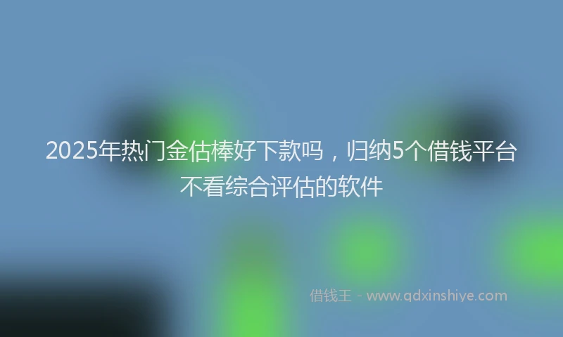 2025年热门金估棒好下款吗，归纳5个借钱平台不看综合评估的软件