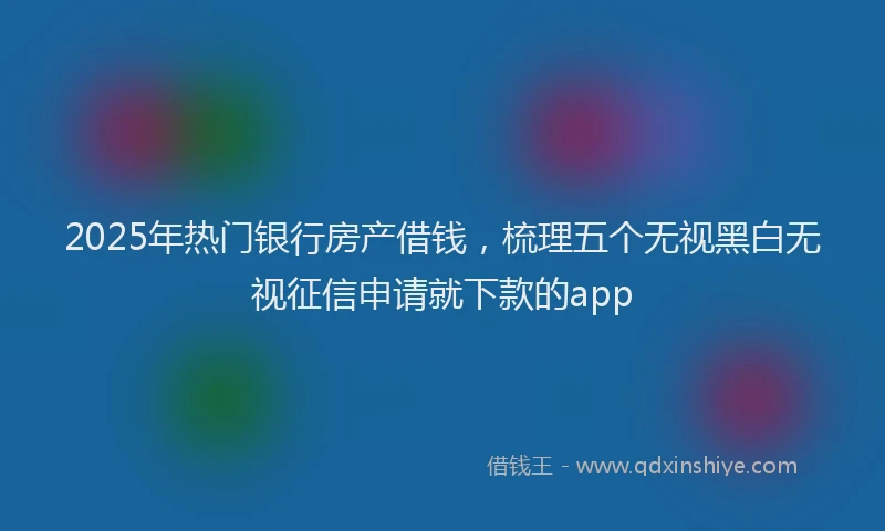 2025年热门银行房产借钱，梳理五个无视黑白无视征信申请就下款的app