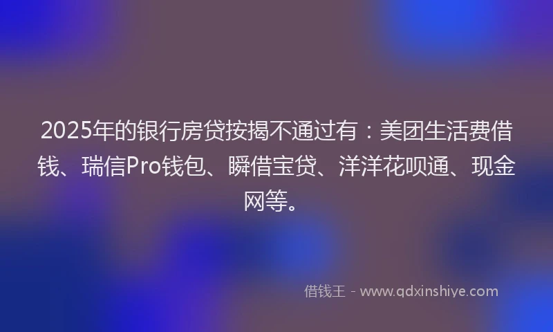 2025年的银行房贷按揭不通过有:美团生活费借钱、瑞信Pro钱包、瞬借宝贷、洋洋花呗通、现金网等。
