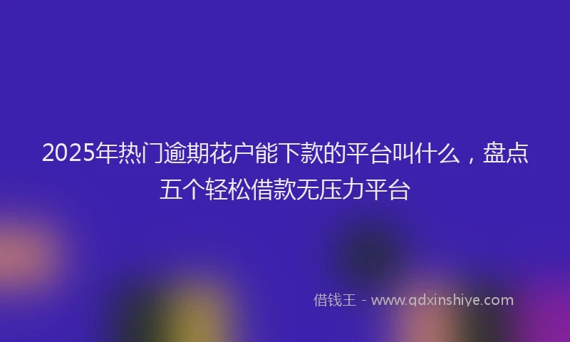 2025年热门逾期花户能下款的平台叫什么，盘点五个轻松借款无压力平台
