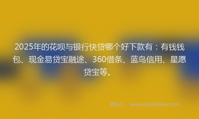 2025年的花呗与银行快贷哪个好下款有：有钱钱包、现金易贷宝融途、360借条、蓝鸟信用、星愿贷宝等。