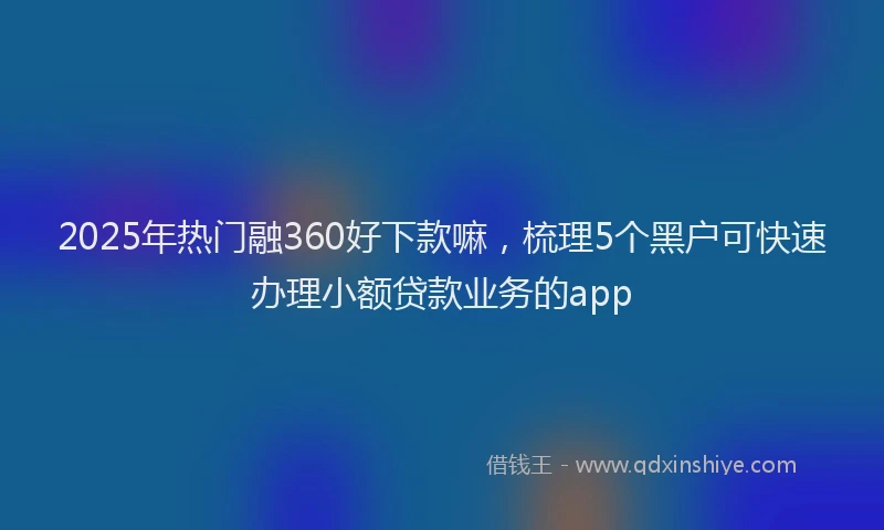 2025年热门融360好下款嘛，梳理5个黑户可快速办理小额贷款业务的app