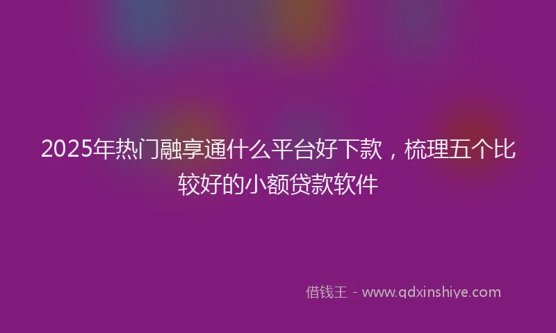 2025年热门融享通什么平台好下款，梳理五个比较好的小额贷款软件