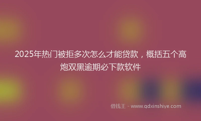 2025年热门被拒多次怎么才能贷款，概括五个高炮双黑逾期必下款软件
